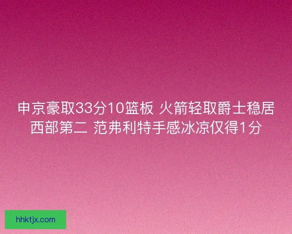申京豪取33分10篮板 火箭轻取爵士稳居西部第二 范弗利特手感冰凉仅得1分