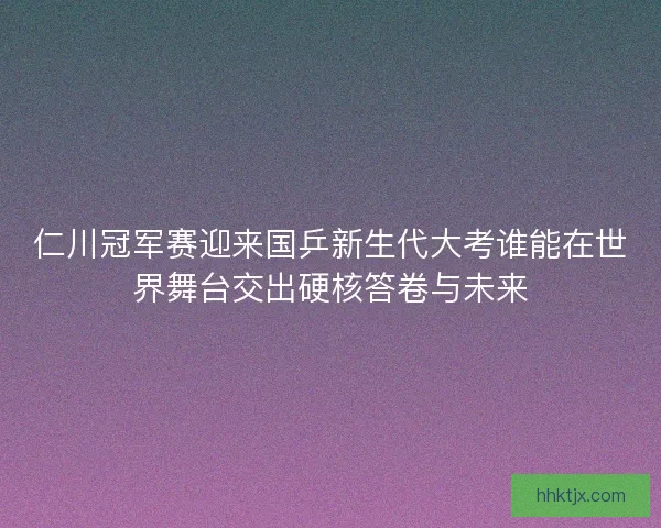 仁川冠军赛迎来国乒新生代大考谁能在世界舞台交出硬核答卷与未来
