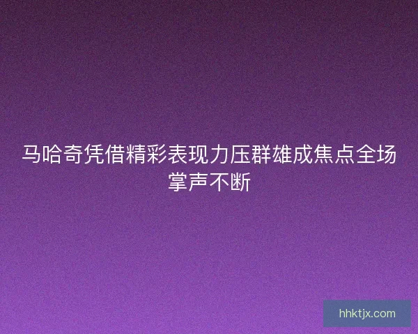 马哈奇凭借精彩表现力压群雄成焦点全场掌声不断