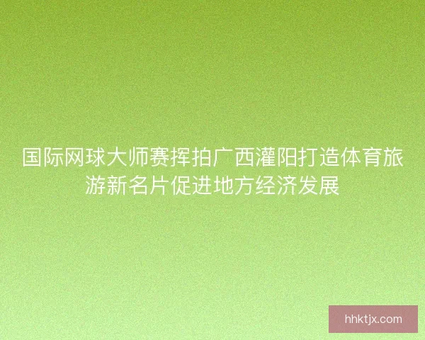国际网球大师赛挥拍广西灌阳打造体育旅游新名片促进地方经济发展