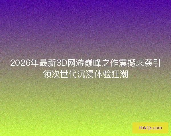 2026年最新3D网游巅峰之作震撼来袭引领次世代沉浸体验狂潮