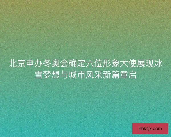 北京申办冬奥会确定六位形象大使展现冰雪梦想与城市风采新篇章启