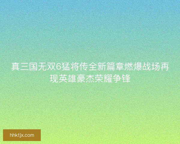真三国无双6猛将传全新篇章燃爆战场再现英雄豪杰荣耀争锋