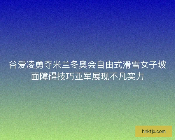 谷爱凌勇夺米兰冬奥会自由式滑雪女子坡面障碍技巧亚军展现不凡实力
