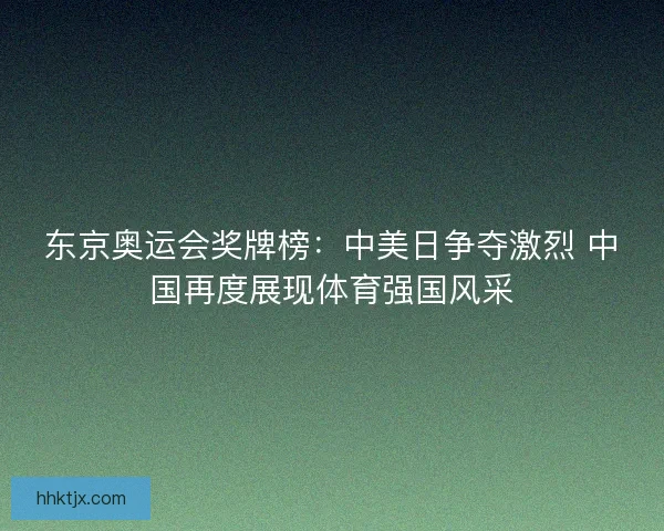 东京奥运会奖牌榜：中美日争夺激烈 中国再度展现体育强国风采