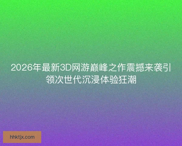 2026年最新3D网游巅峰之作震撼来袭引领次世代沉浸体验狂潮
