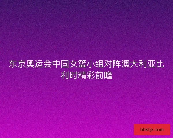 东京奥运会中国女篮小组对阵澳大利亚比利时精彩前瞻