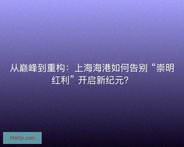 从巅峰到重构：上海海港如何告别 “崇明红利” 开启新纪元？