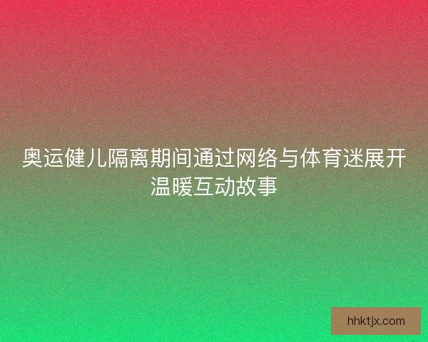 奥运健儿隔离期间通过网络与体育迷展开温暖互动故事