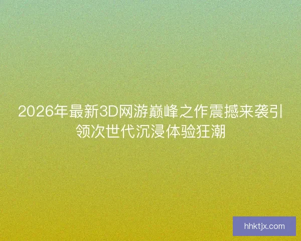 2026年最新3D网游巅峰之作震撼来袭引领次世代沉浸体验狂潮