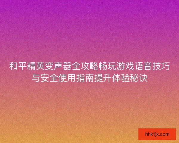 和平精英变声器全攻略畅玩游戏语音技巧与安全使用指南提升体验秘诀