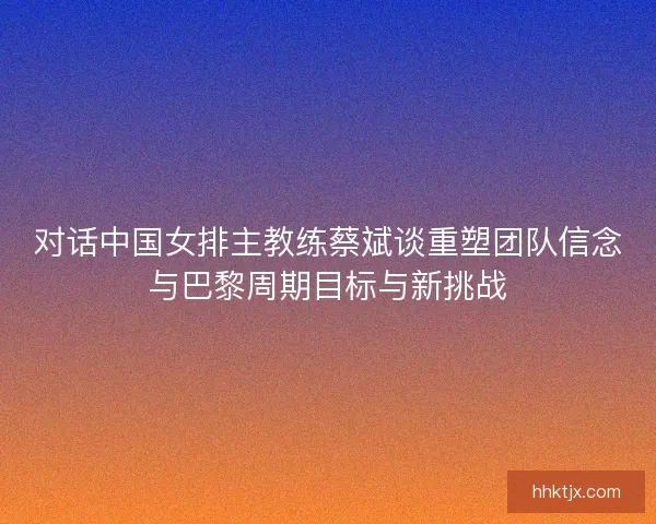对话中国女排主教练蔡斌谈重塑团队信念与巴黎周期目标与新挑战