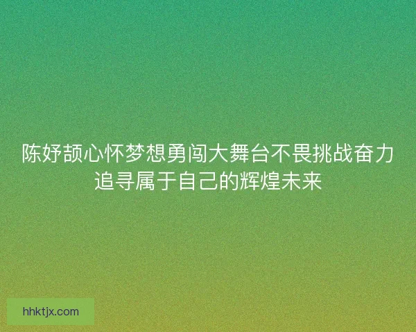 陈妤颉心怀梦想勇闯大舞台不畏挑战奋力追寻属于自己的辉煌未来