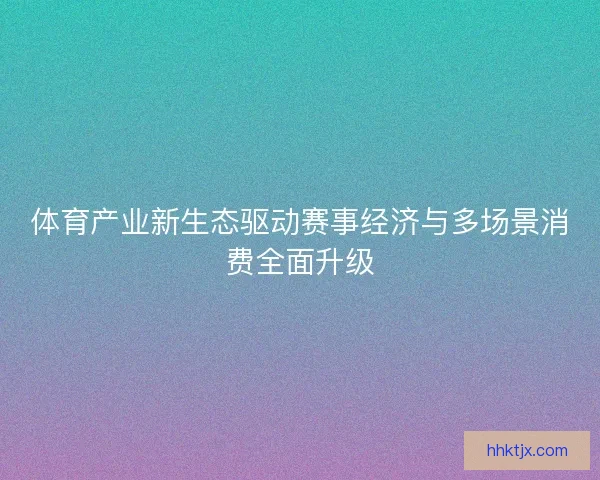 体育产业新生态驱动赛事经济与多场景消费全面升级
