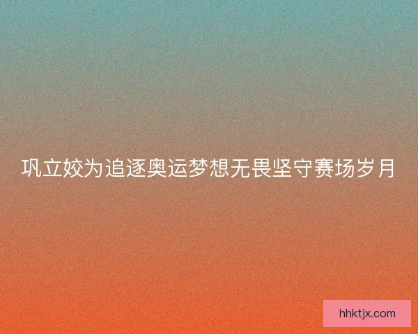 巩立姣为追逐奥运梦想无畏坚守赛场岁月