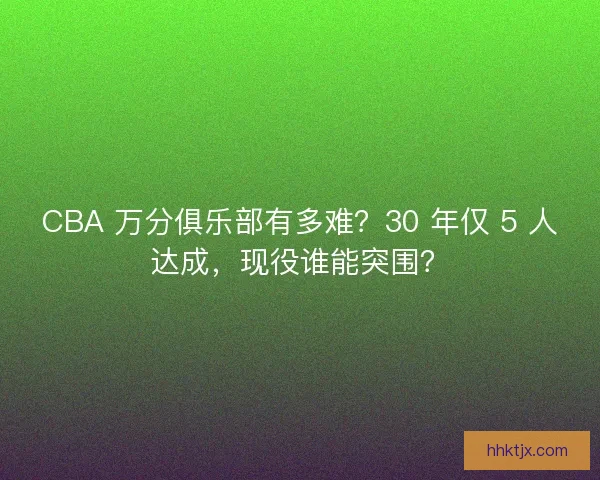 CBA 万分俱乐部有多难？30 年仅 5 人达成，现役谁能突围？