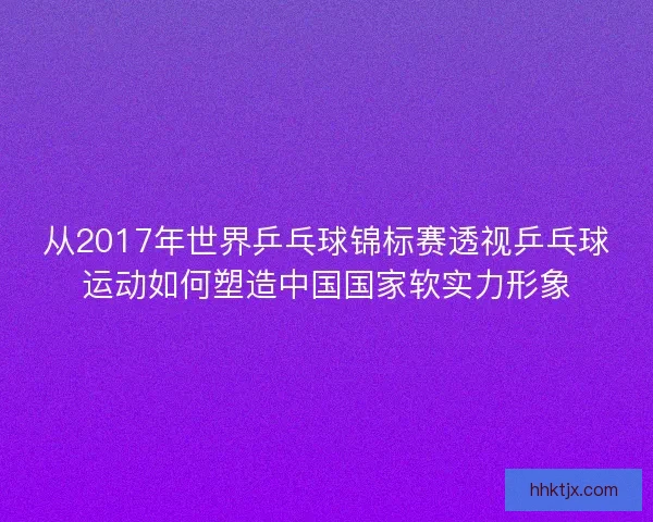 从2017年世界乒乓球锦标赛透视乒乓球运动如何塑造中国国家软实力形象